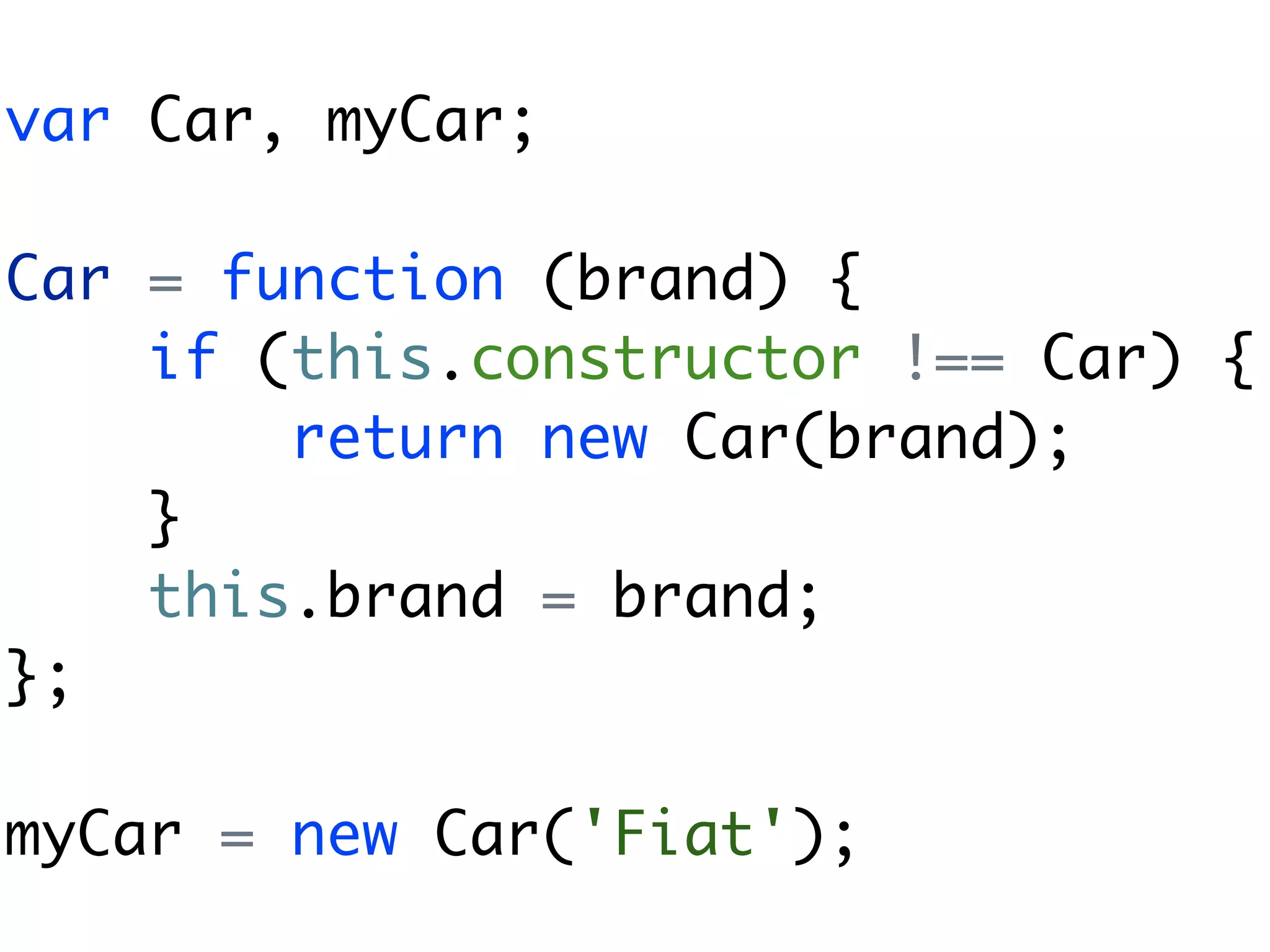 var Car, myCar;

Car = function (brand) {
    if (this.constructor !== Car) {
        return new Car(brand);
    }
    this.brand = brand;
};

myCar = new Car('Fiat');
 