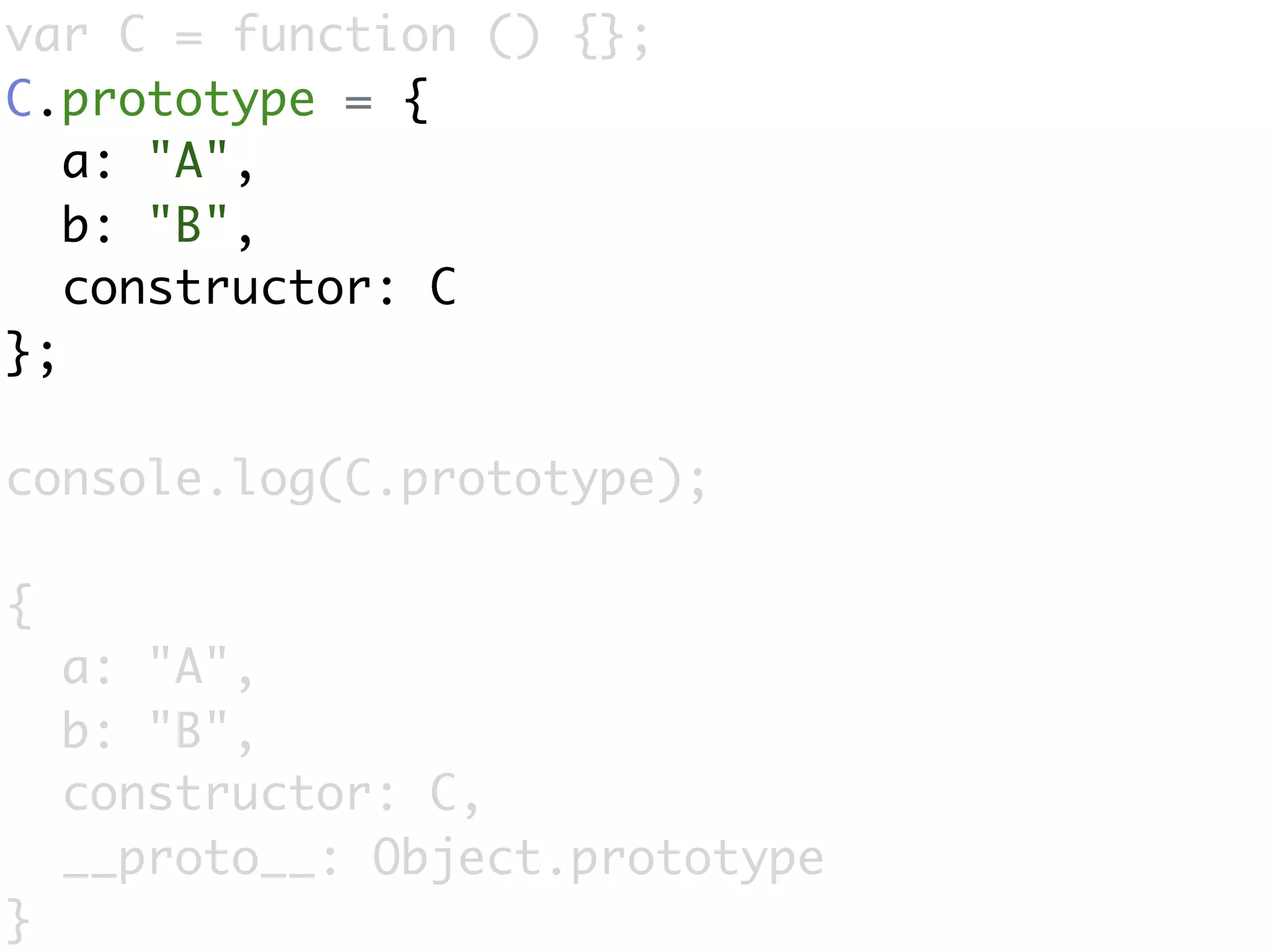 var C = function () {};
C.prototype = {
   a: "A",
   b: "B",
   constructor: C
};

console.log(C.prototype);

{
    a: "A",
    b: "B",
    constructor: C,
    __proto__: Object.prototype
}
 