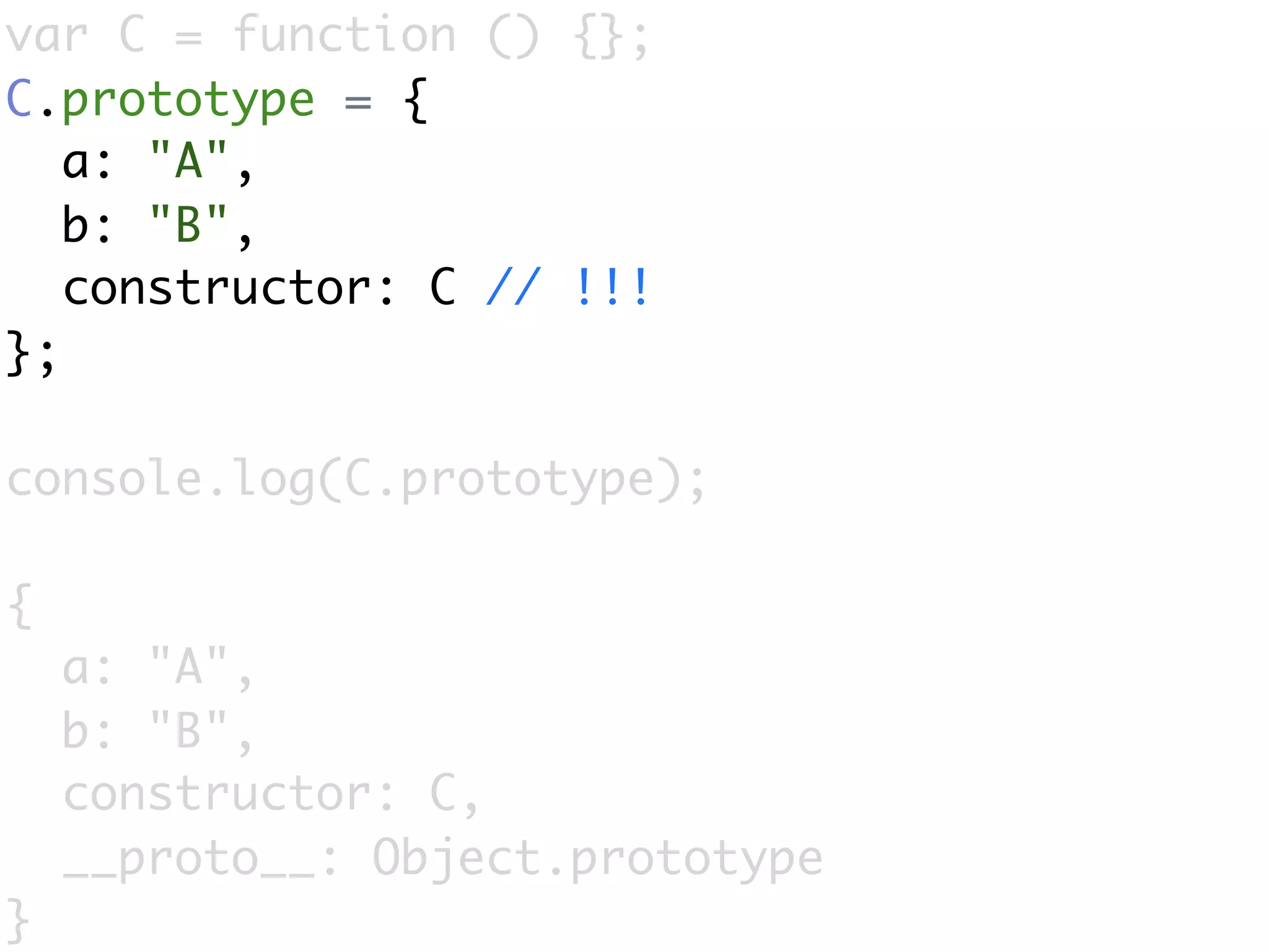 var C = function () {};
C.prototype = {
   a: "A",
   b: "B",
   constructor: C // !!!
};

console.log(C.prototype);

{
    a: "A",
    b: "B",
    constructor: C,
    __proto__: Object.prototype
}
 