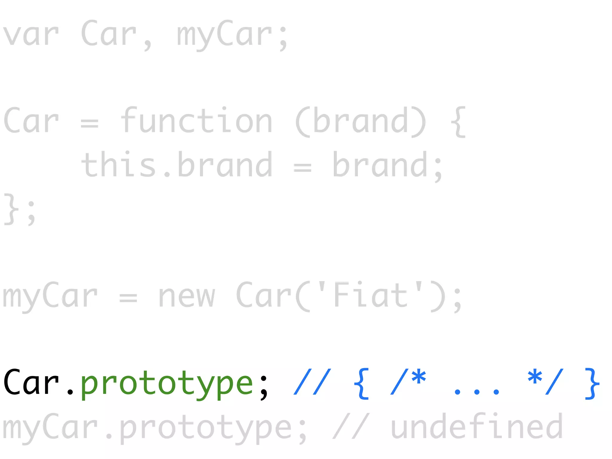 var Car, myCar;

Car = function (brand) {
    this.brand = brand;
};

myCar = new Car('Fiat');

Car.prototype; // { /* ... */ }
myCar.prototype; // undefined
 
