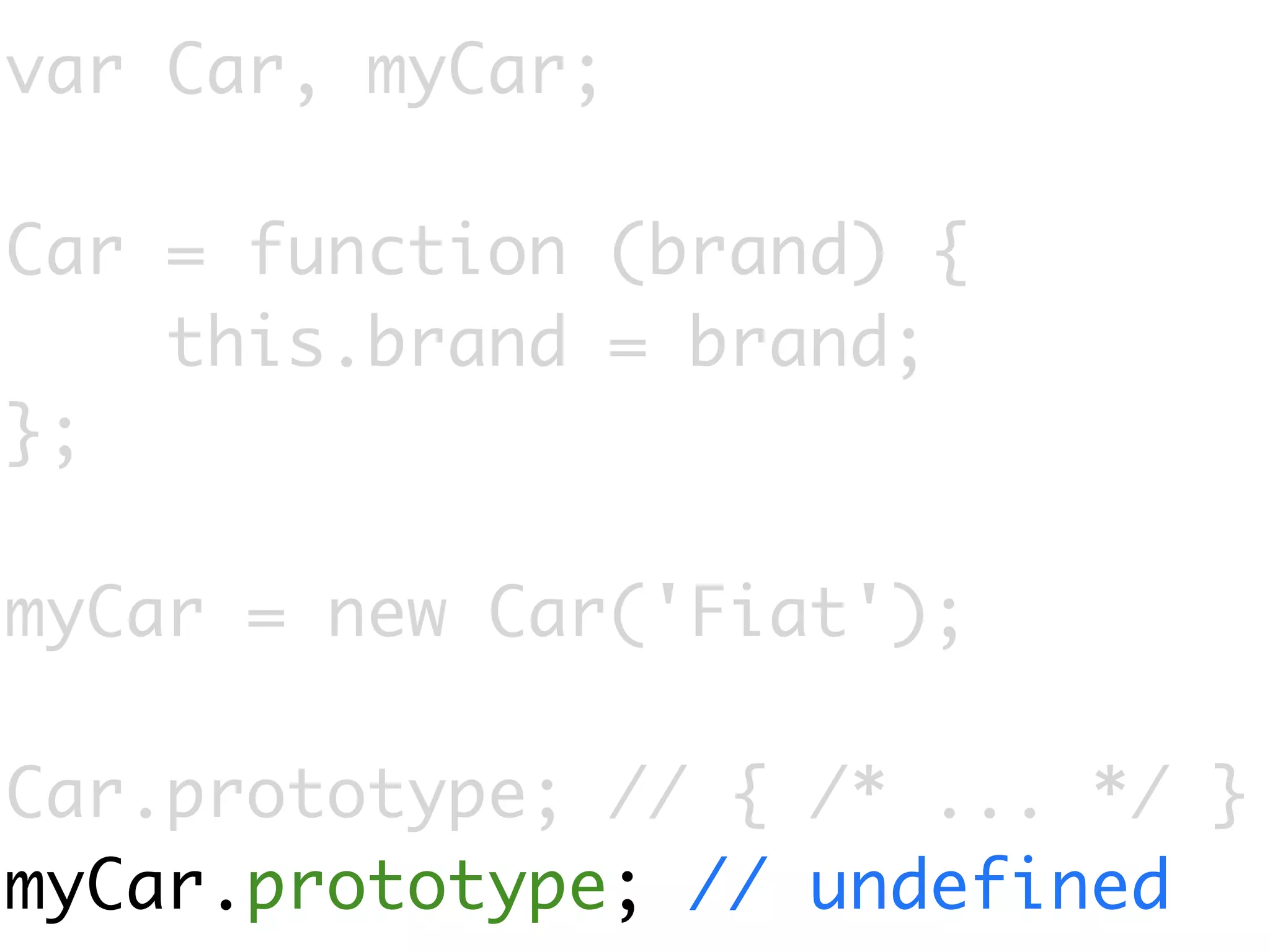 var Car, myCar;

Car = function (brand) {
    this.brand = brand;
};

myCar = new Car('Fiat');

Car.prototype; // { /* ... */ }
myCar.prototype; // undefined
 