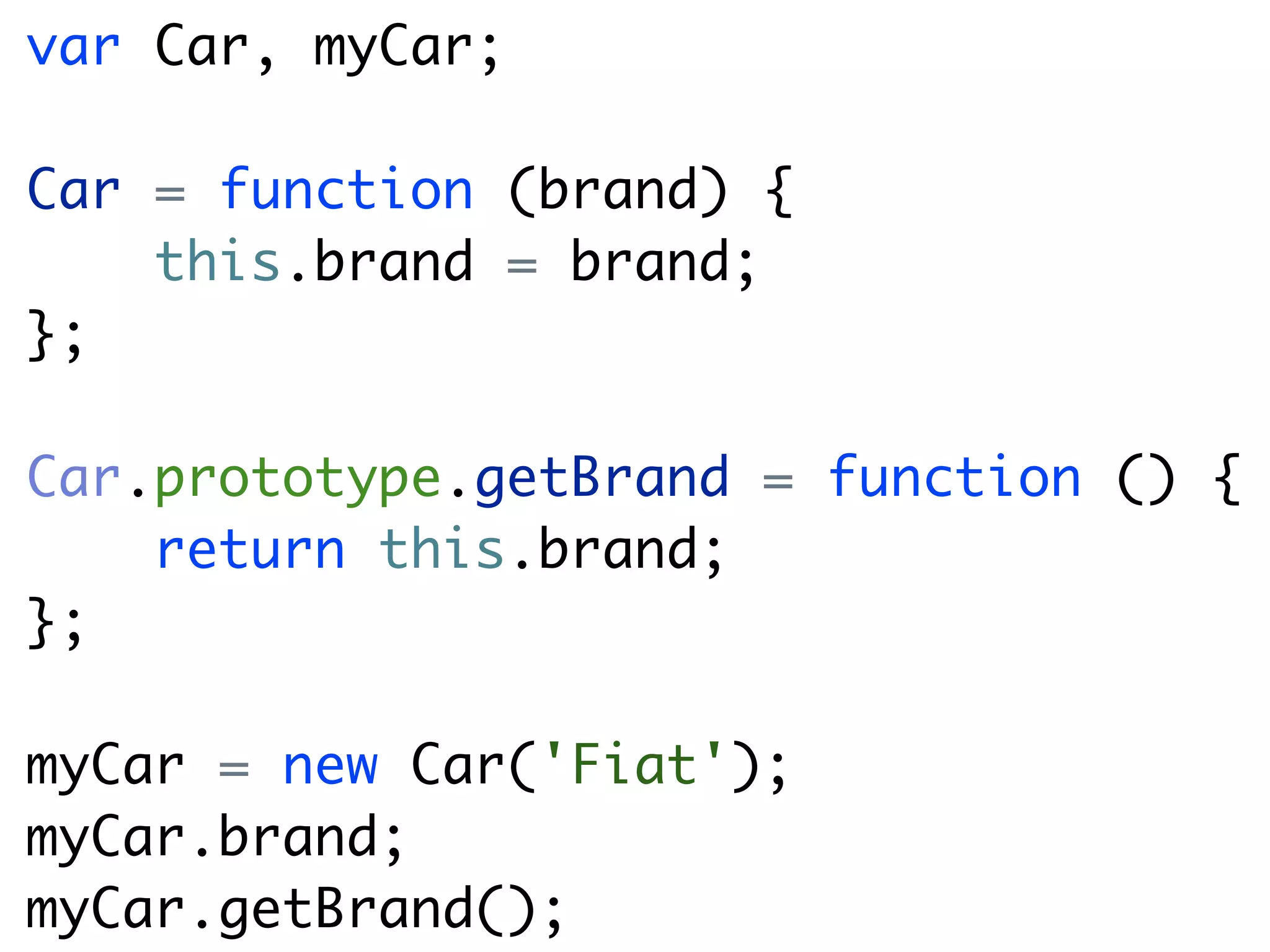 var Car, myCar;

Car = function (brand) {
    this.brand = brand;
};

Car.prototype.getBrand = function () {
    return this.brand;
};

myCar = new Car('Fiat');
myCar.brand;
myCar.getBrand();
 