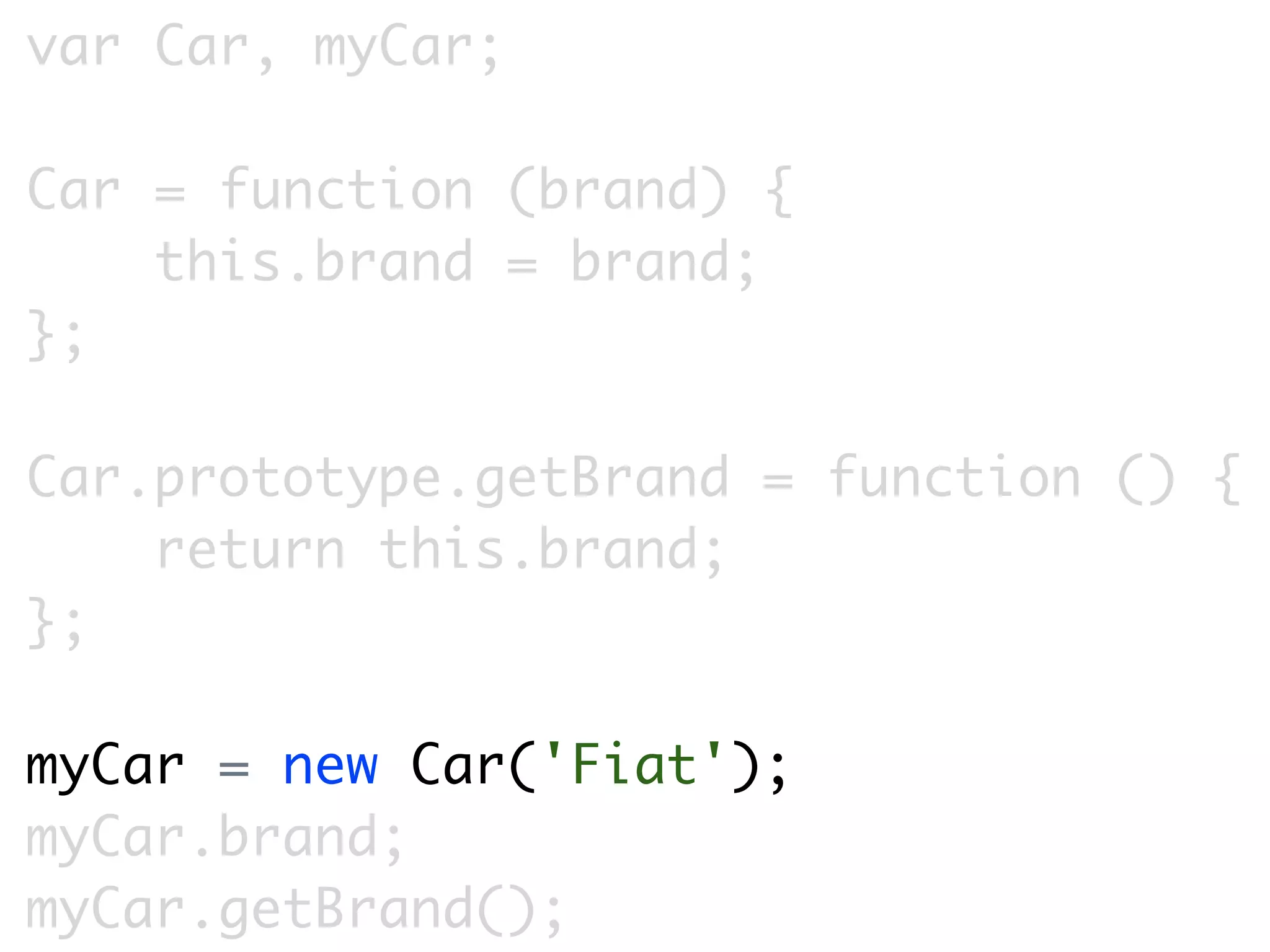 var Car, myCar;

Car = function (brand) {
    this.brand = brand;
};

Car.prototype.getBrand = function () {
    return this.brand;
};

myCar = new Car('Fiat');
myCar.brand;
myCar.getBrand();
 