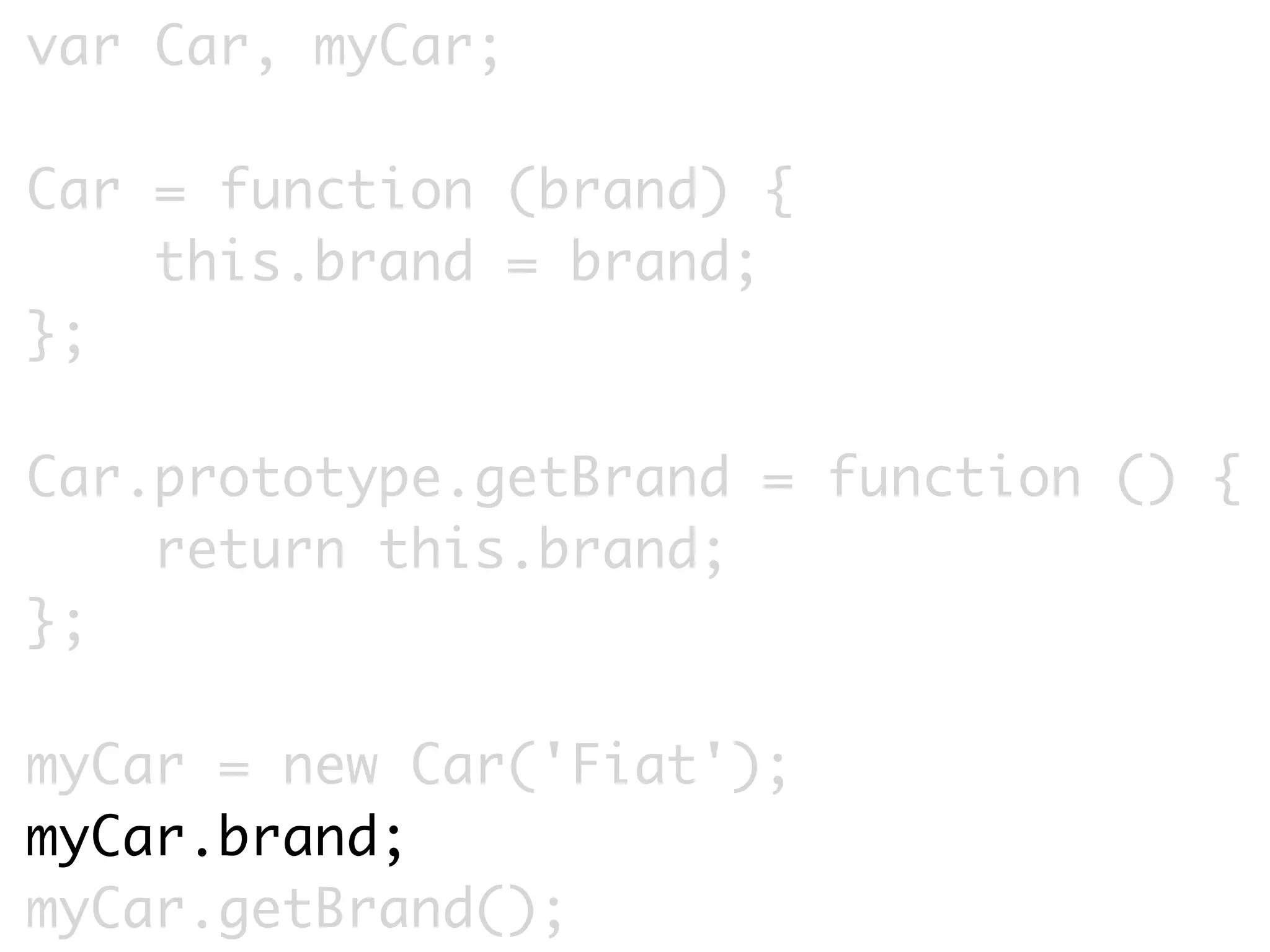 var Car, myCar;

Car = function (brand) {
    this.brand = brand;
};

Car.prototype.getBrand = function () {
    return this.brand;
};

myCar = new Car('Fiat');
myCar.brand;
myCar.getBrand();
 