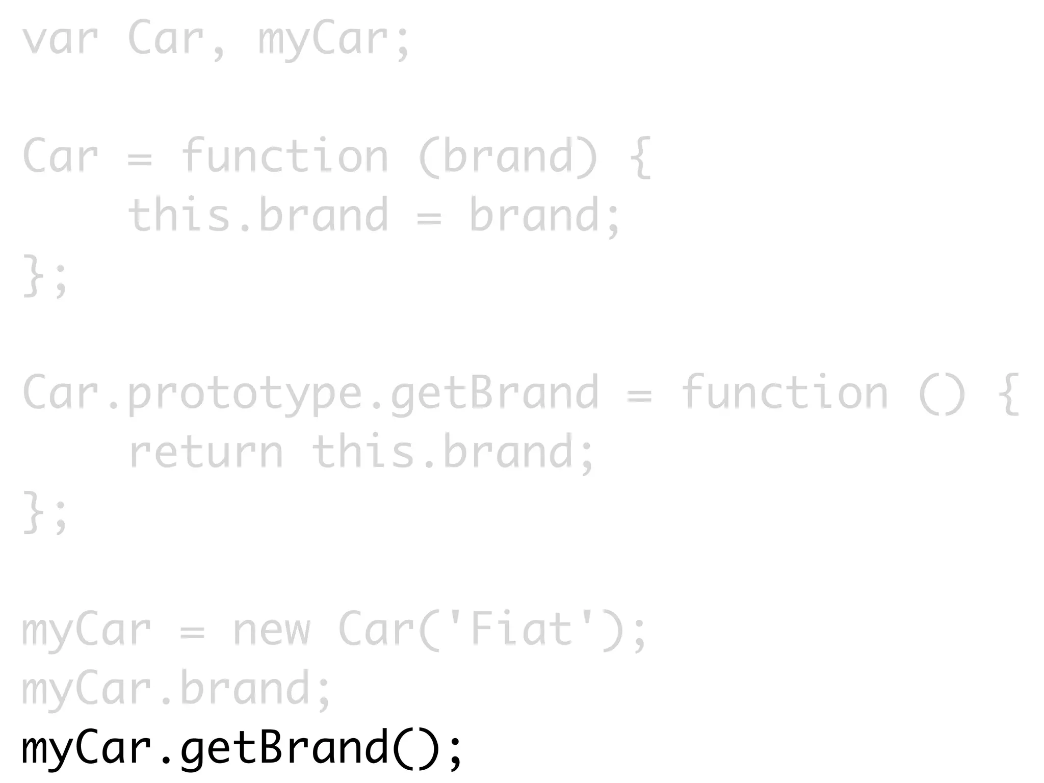 var Car, myCar;

Car = function (brand) {
    this.brand = brand;
};

Car.prototype.getBrand = function () {
    return this.brand;
};

myCar = new Car('Fiat');
myCar.brand;
myCar.getBrand();
 