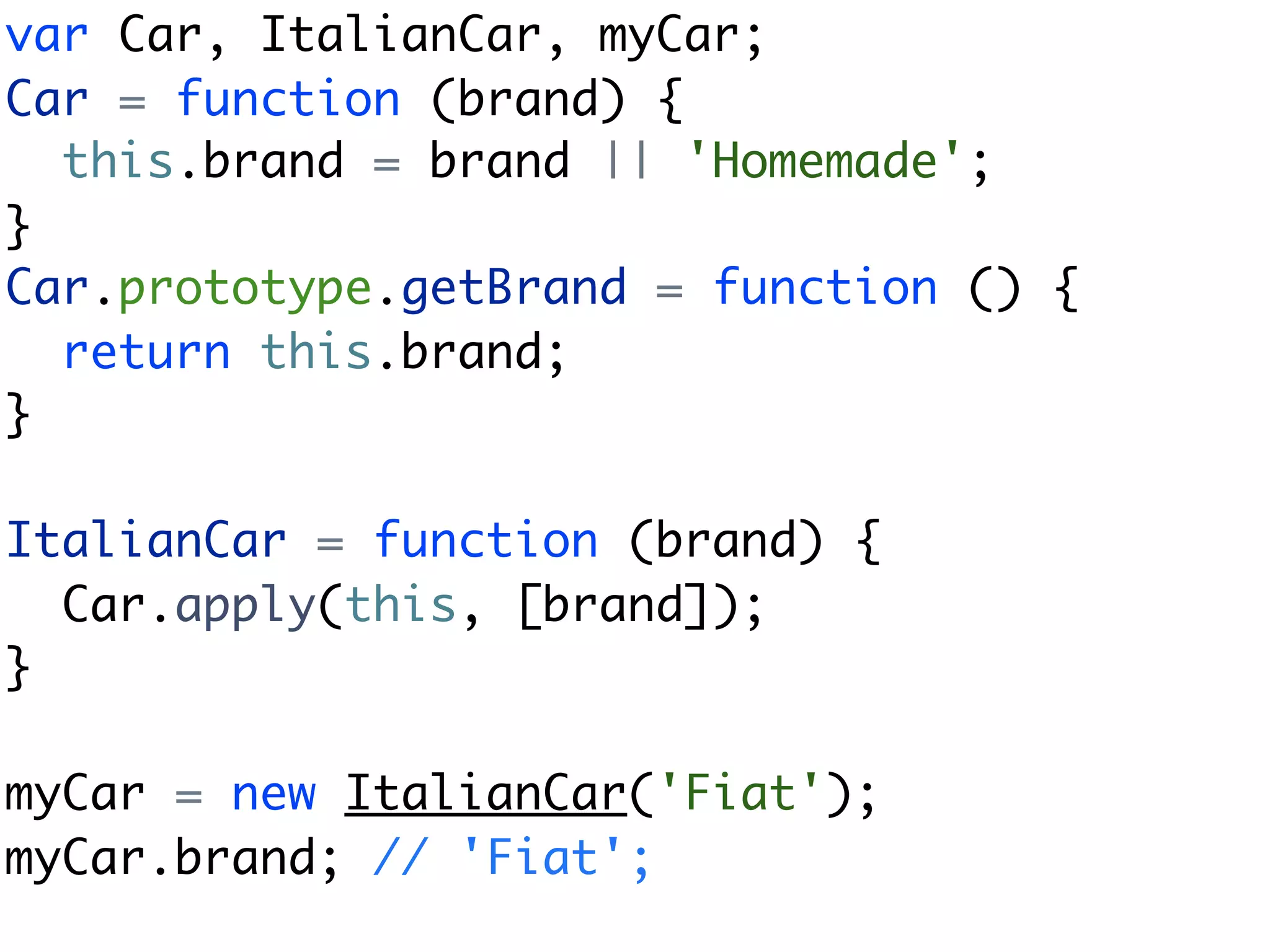 var Car, ItalianCar, myCar;
Car = function (brand) {
  this.brand = brand || 'Homemade';
}
Car.prototype.getBrand = function () {
  return this.brand;
}

ItalianCar = function (brand) {
  Car.apply(this, [brand]);
}

myCar = new ItalianCar('Fiat');
myCar.brand; // 'Fiat';
 