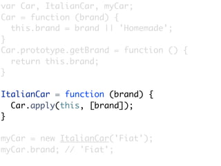 var Car, ItalianCar, myCar;
Car = function (brand) {
  this.brand = brand || 'Homemade';
}
Car.prototype.getBrand = function () {
  return this.brand;
}

ItalianCar = function (brand) {
  Car.apply(this, [brand]);
}

myCar = new ItalianCar('Fiat');
myCar.brand; // 'Fiat';
 