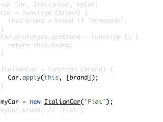 var Car, ItalianCar, myCar;
Car = function (brand) {
  this.brand = brand || 'Homemade';
}
Car.prototype.getBrand = function () {
  return this.brand;
}

ItalianCar = function (brand) {
  Car.apply(this, [brand]);
}

myCar = new ItalianCar('Fiat');
myCar.brand; // 'Fiat';
 