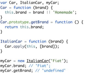 var Car, ItalianCar, myCar;
Car = function (brand) {
  this.brand = brand || 'Homemade';
}
Car.prototype.getBrand = function () {
  return this.brand;
}

ItalianCar = function (brand) {
  Car.apply(this, [brand]);
}

myCar = new ItalianCar('Fiat');
myCar.brand; // 'Fiat';
myCar.getBrand; // 'undefined'
 