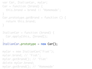 var Car, ItalianCar, myCar;
Car = function (brand) {
  this.brand = brand || 'Homemade';
}
Car.prototype.getBrand = function () {
  return this.brand;
}

ItalianCar = function (brand) {
  Car.apply(this, [brand]);
}
ItalianCar.prototype = new Car();

myCar = new ItalianCar('Fiat');
myCar.brand; // 'Fiat';
myCar.getBrand(); // 'Fiat'
delete myCar.brand;
myCar.getBrand(); // 'Homemade'
 