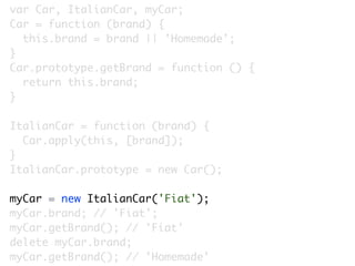 var Car, ItalianCar, myCar;
Car = function (brand) {
  this.brand = brand || 'Homemade';
}
Car.prototype.getBrand = function () {
  return this.brand;
}

ItalianCar = function (brand) {
  Car.apply(this, [brand]);
}
ItalianCar.prototype = new Car();

myCar = new ItalianCar('Fiat');
myCar.brand; // 'Fiat';
myCar.getBrand(); // 'Fiat'
delete myCar.brand;
myCar.getBrand(); // 'Homemade'
 