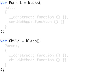 var Parent = klass(
   null,
   {
     __construct: function () {},
     someMethod: function () {}
   }
);

var Child = klass(
   Parent,
   {
     __construct: function () {},
     childMethod: function () {}
   }
);
 