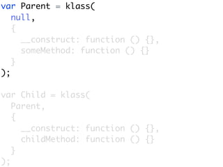 var Parent = klass(
   null,
   {
     __construct: function () {},
     someMethod: function () {}
   }
);

var Child = klass(
   Parent,
   {
     __construct: function () {},
     childMethod: function () {}
   }
);
 