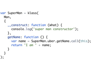 var SuperMan = klass(
   Man,
   {
     __construct: function (what) {
        console.log('super man constructor');
     },
     getName: function () {
        var name = SuperMan.uber.getName.call(this);
        return 'I am ' + name;
     }
   }
);
 