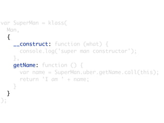var SuperMan = klass(
   Man,
   {
     __construct: function (what) {
        console.log('super man constructor');
     },
     getName: function () {
        var name = SuperMan.uber.getName.call(this);
        return 'I am ' + name;
     }
   }
);
 