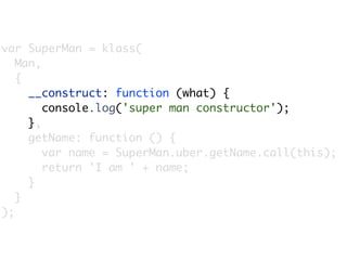 var SuperMan = klass(
   Man,
   {
     __construct: function (what) {
        console.log('super man constructor');
     },
     getName: function () {
        var name = SuperMan.uber.getName.call(this);
        return 'I am ' + name;
     }
   }
);
 
