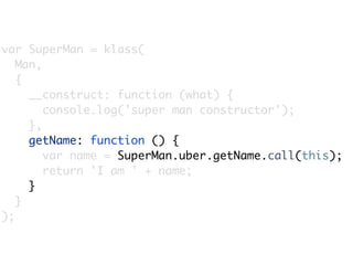 var SuperMan = klass(
   Man,
   {
     __construct: function (what) {
        console.log('super man constructor');
     },
     getName: function () {
        var name = SuperMan.uber.getName.call(this);
        return 'I am ' + name;
     }
   }
);
 