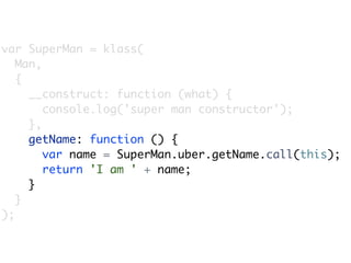 var SuperMan = klass(
   Man,
   {
     __construct: function (what) {
        console.log('super man constructor');
     },
     getName: function () {
        var name = SuperMan.uber.getName.call(this);
        return 'I am ' + name;
     }
   }
);
 