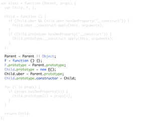 var klass = function (Parent, props) {
  var Child, F, i;

     Child = function () {
        if (Child.uber && Child.uber.hasOwnProperty('__construct')) {
          Child.uber.__construct.apply(this, arguments);
        }
        if (Child.prototype.hasOwnProperty('__construct')) {
          Child.prototype.__construct.apply(this, arguments);
        }
     };

     Parent = Parent || Object;
     F = function () {};
     F.prototype = Parent.prototype;
     Child.prototype = new F();
     Child.uber = Parent.prototype;
     Child.prototype.constructor = Child;

     for (i in props) {
       if (props.hasOwnProperty(i)) {
         Child.prototype[i] = props[i];
       }
     }

     return Child;
};
 