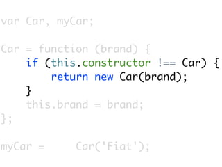 var Car, myCar;

Car = function (brand) {
    if (this.constructor !== Car) {
        return new Car(brand);
    }
    this.brand = brand;
};

myCar =     Car('Fiat');
 