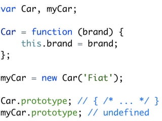 var Car, myCar;

Car = function (brand) {
    this.brand = brand;
};

myCar = new Car('Fiat');

Car.prototype; // { /* ... */ }
myCar.prototype; // undefined
 