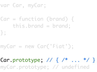 var Car, myCar;

Car = function (brand) {
    this.brand = brand;
};

myCar = new Car('Fiat');

Car.prototype; // { /* ... */ }
myCar.prototype; // undefined
 