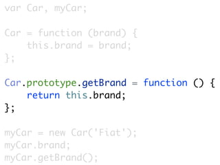 var Car, myCar;

Car = function (brand) {
    this.brand = brand;
};

Car.prototype.getBrand = function () {
    return this.brand;
};

myCar = new Car('Fiat');
myCar.brand;
myCar.getBrand();
 