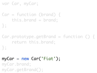 var Car, myCar;

Car = function (brand) {
    this.brand = brand;
};

Car.prototype.getBrand = function () {
    return this.brand;
};

myCar = new Car('Fiat');
myCar.brand;
myCar.getBrand();
 