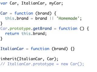 var Car, ItalianCar, myCar;

Car = function (brand) {
  this.brand = brand || 'Homemade';
}
Car.prototype.getBrand = function () {
  return this.brand;
}

ItalianCar = function (brand) {}

inherit(ItalianCar, Car);
// ItalianCar.prototype = new Car();
 
