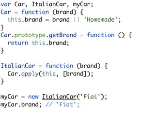 var Car, ItalianCar, myCar;
Car = function (brand) {
  this.brand = brand || 'Homemade';
}
Car.prototype.getBrand = function () {
  return this.brand;
}

ItalianCar = function (brand) {
  Car.apply(this, [brand]);
}

myCar = new ItalianCar('Fiat');
myCar.brand; // 'Fiat';
 