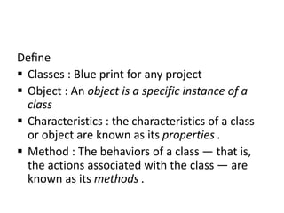 Define
 Classes : Blue print for any project
 Object : An object is a specific instance of a
class
 Characteristics : the characteristics of a class
or object are known as its properties .
 Method : The behaviors of a class — that is,
the actions associated with the class — are
known as its methods .
 