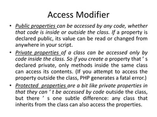 Access Modifier
• Public properties can be accessed by any code, whether
that code is inside or outside the class. If a pr...