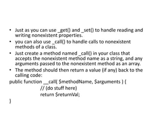 • Just as you can use _get() and _set() to handle reading and
writing nonexistent properties.
• you can also use _call() t...