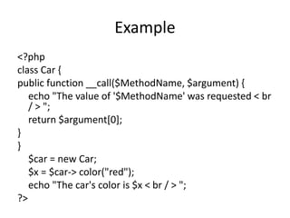 Example
<?php
class Car {
public function __call($MethodName, $argument) {
echo "The value of '$MethodName' was requested ...