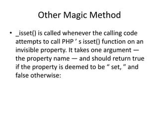 Other Magic Method
• _isset() is called whenever the calling code
attempts to call PHP ’ s isset() function on an
invisibl...