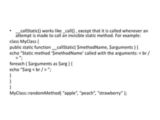 • __callStatic() works like _call() , except that it is called whenever an
attempt is made to call an invisible static met...