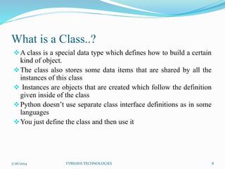 What is a Class..?
A class is a special data type which defines how to build a certain
kind of object.
The class also stores some data items that are shared by all the
instances of this class
 Instances are objects that are created which follow the definition
given inside of the class
Python doesn’t use separate class interface definitions as in some
languages
You just define the class and then use it
7/26/2014 VYBHAVA TECHNOLOGIES 8
 