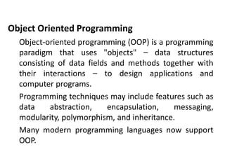 Object Oriented Programming
Object-oriented programming (OOP) is a programming
paradigm that uses "objects" – data structures
consisting of data fields and methods together with
their interactions – to design applications and
computer programs.
Programming techniques may include features such as
data abstraction, encapsulation, messaging,
modularity, polymorphism, and inheritance.
Many modern programming languages now support
OOP.
 