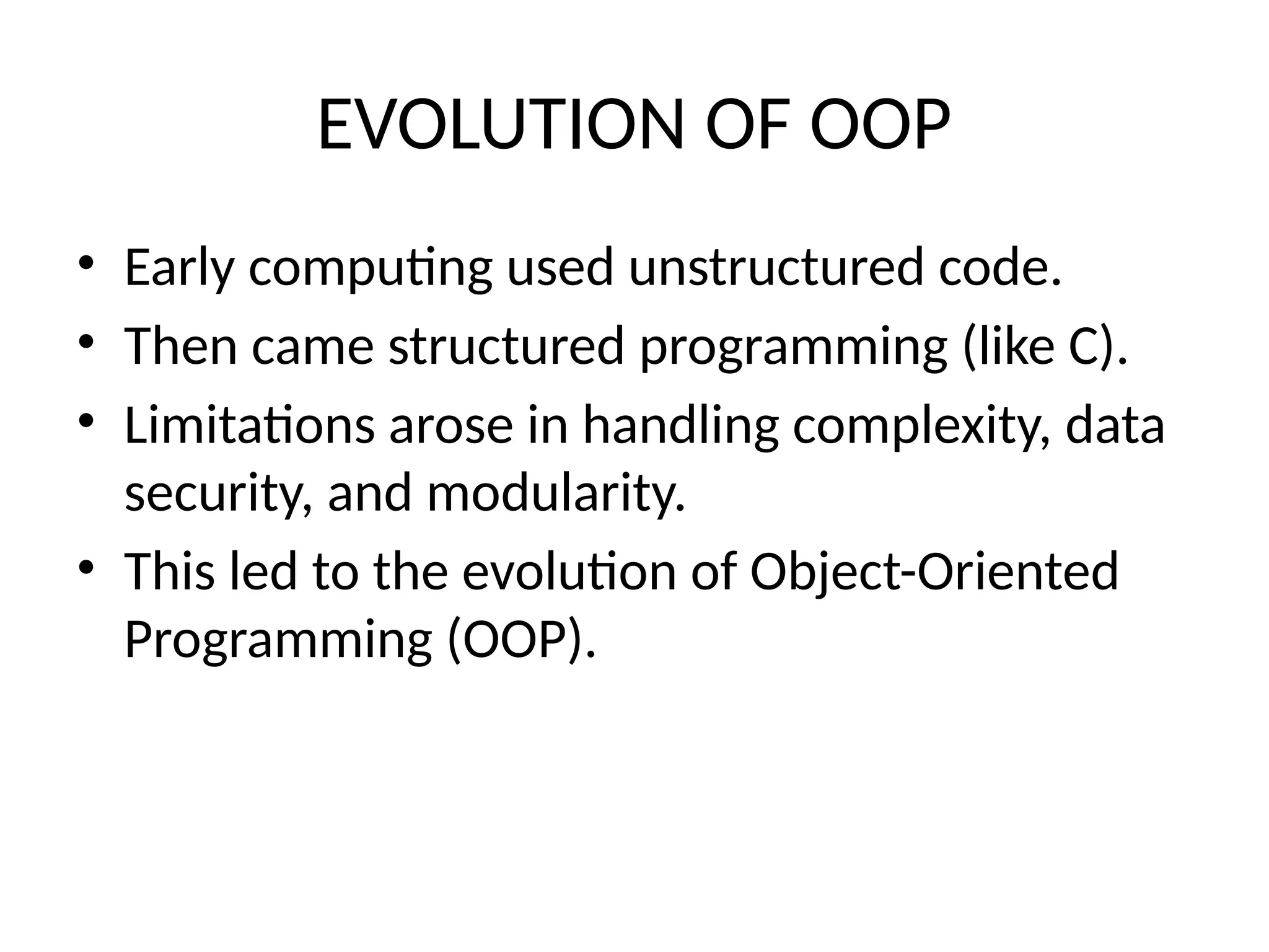 EVOLUTION OF OOP
• Early computing used unstructured code.
• Then came structured programming (like C).
• Limitations arose in handling complexity, data
security, and modularity.
• This led to the evolution of Object-Oriented
Programming (OOP).
 
