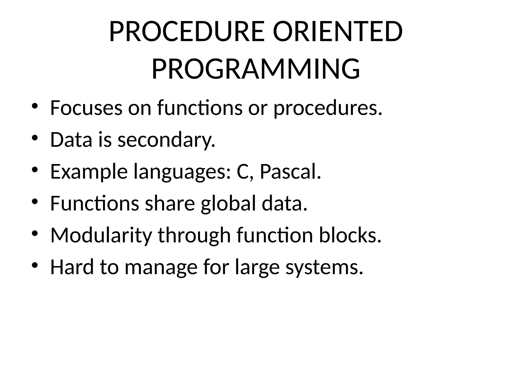 PROCEDURE ORIENTED
PROGRAMMING
• Focuses on functions or procedures.
• Data is secondary.
• Example languages: C, Pascal.
• Functions share global data.
• Modularity through function blocks.
• Hard to manage for large systems.
 