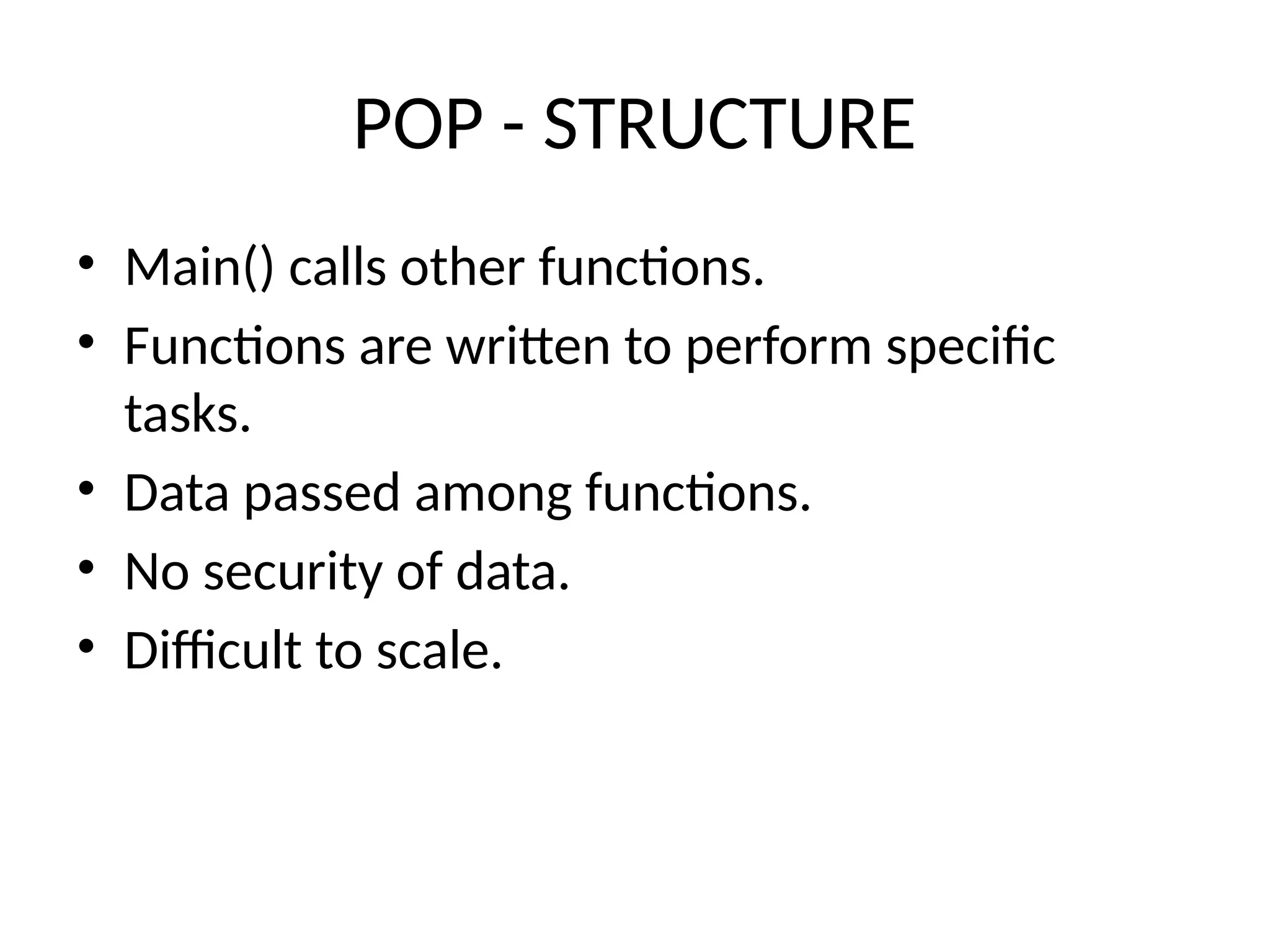 POP - STRUCTURE
• Main() calls other functions.
• Functions are written to perform specific
tasks.
• Data passed among functions.
• No security of data.
• Difficult to scale.
 