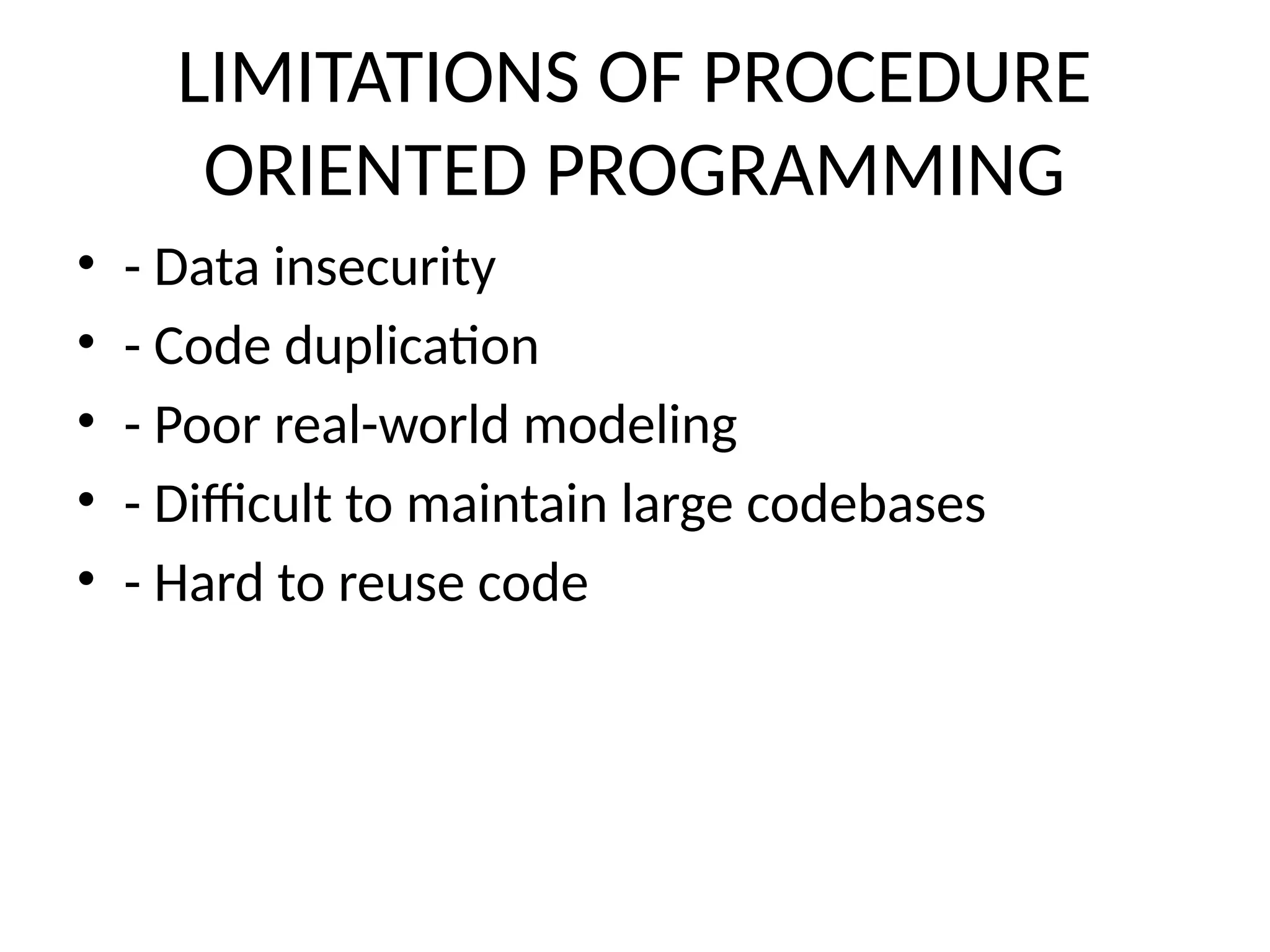 LIMITATIONS OF PROCEDURE
ORIENTED PROGRAMMING
• - Data insecurity
• - Code duplication
• - Poor real-world modeling
• - Difficult to maintain large codebases
• - Hard to reuse code
 