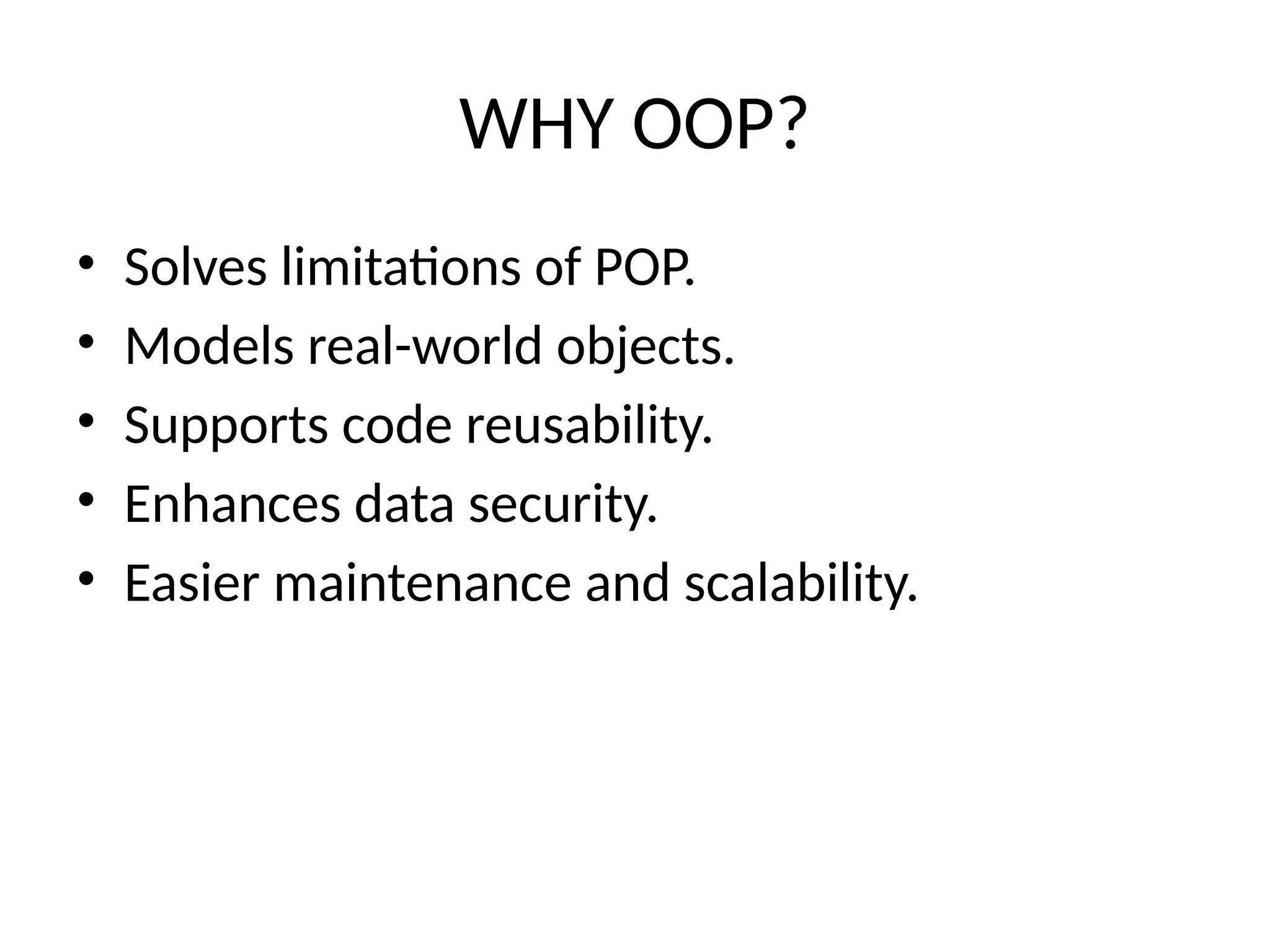 WHY OOP?
• Solves limitations of POP.
• Models real-world objects.
• Supports code reusability.
• Enhances data security.
• Easier maintenance and scalability.
 