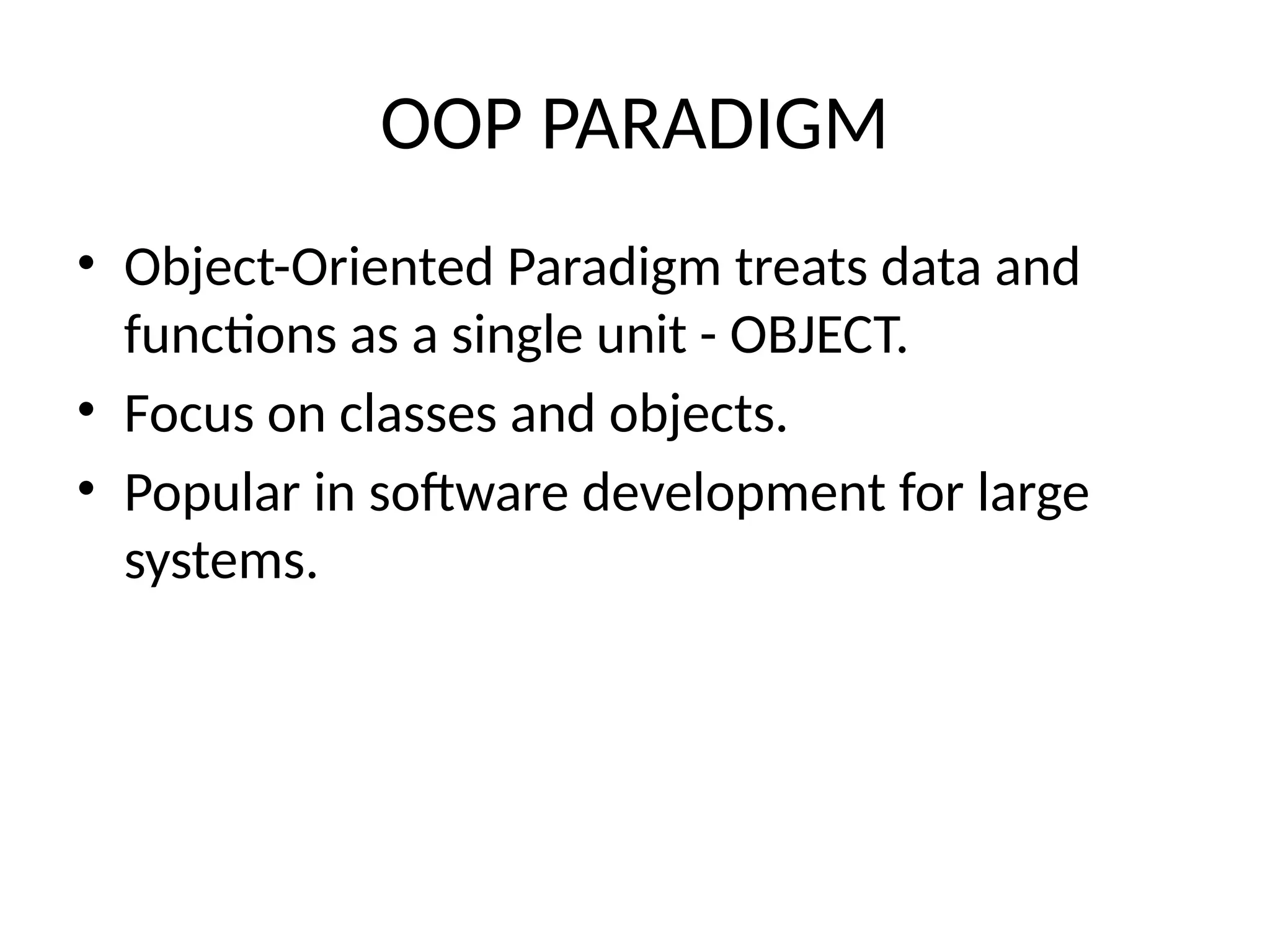 OOP PARADIGM
• Object-Oriented Paradigm treats data and
functions as a single unit - OBJECT.
• Focus on classes and objects.
• Popular in software development for large
systems.
 