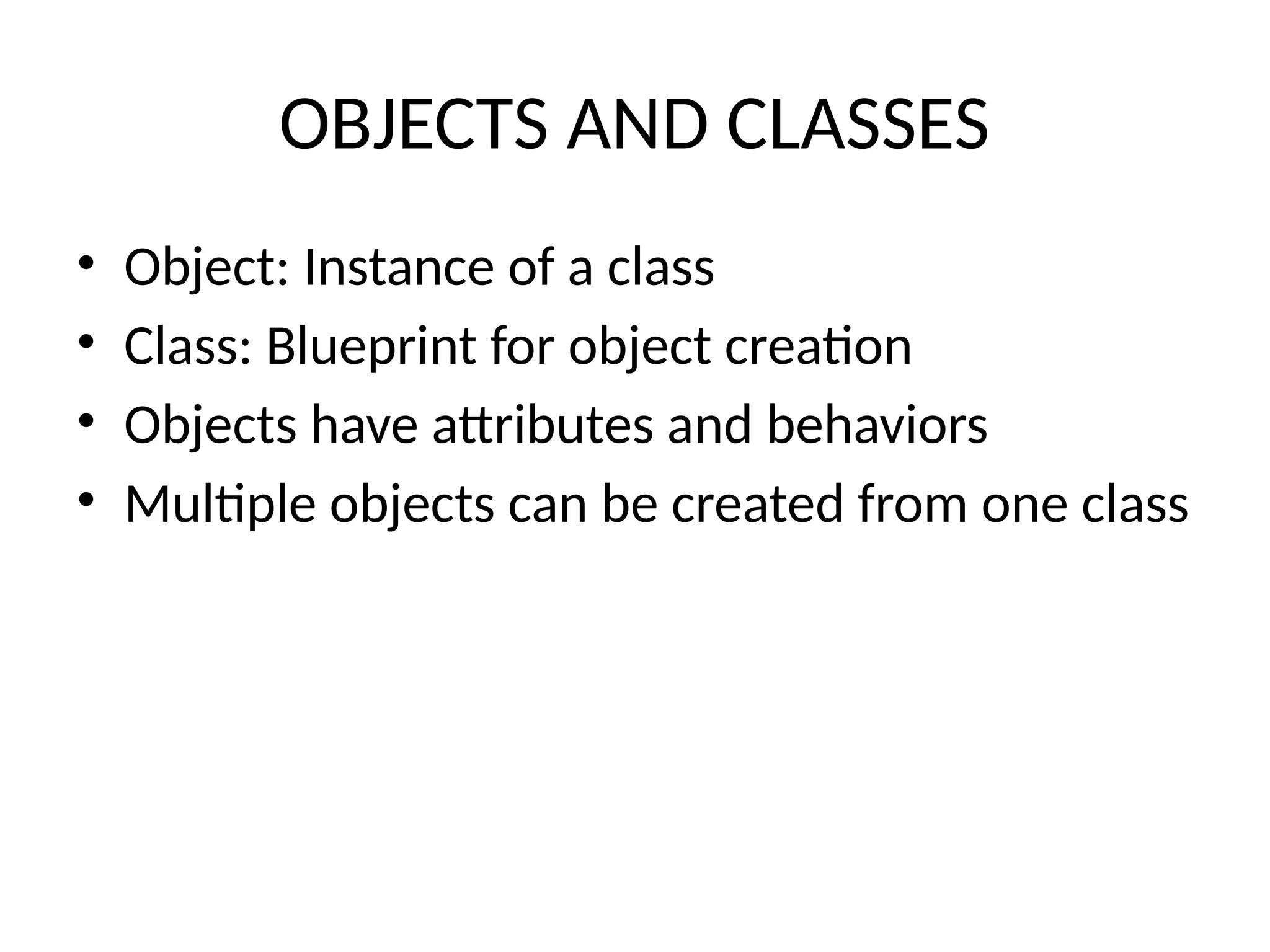 OBJECTS AND CLASSES
• Object: Instance of a class
• Class: Blueprint for object creation
• Objects have attributes and behaviors
• Multiple objects can be created from one class
 