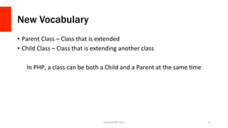 New Vocabulary
•  Parent	
  Class	
  –	
  Class	
  that	
  is	
  extended	
  
•  Child	
  Class	
  –	
  Class	
  that	
  is	
  extending	
  another	
  class	
  
In	
  PHP,	
  a	
  class	
  can	
  be	
  both	
  a	
  Child	
  and	
  a	
  Parent	
  at	
  the	
  same	
  Ome	
  
LonestarPHP	
  2015	
   12	
  
 