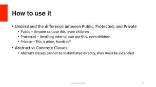 How to use it
•  Understand	
  the	
  diﬀerence	
  between	
  Public,	
  Protected,	
  and	
  Private	
  
•  Public	
  –	
  Anyone	
  can	
  use	
  this,	
  even	
  children	
  
•  Protected	
  –	
  Anything	
  internal	
  can	
  use	
  this,	
  even	
  children	
  
•  Private	
  –	
  This	
  is	
  mine,	
  hands	
  oﬀ	
  
•  Abstract	
  vs	
  Concrete	
  Classes	
  
•  Abstract	
  classes	
  cannot	
  be	
  instanOated	
  directly,	
  they	
  must	
  be	
  extended	
  
LonestarPHP	
  2015	
   22	
  
 