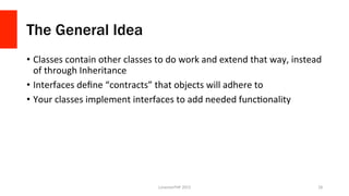 The General Idea
•  Classes	
  contain	
  other	
  classes	
  to	
  do	
  work	
  and	
  extend	
  that	
  way,	
  instead	
  
of	
  through	
  Inheritance	
  
•  Interfaces	
  deﬁne	
  “contracts”	
  that	
  objects	
  will	
  adhere	
  to	
  
•  Your	
  classes	
  implement	
  interfaces	
  to	
  add	
  needed	
  funcOonality	
  
LonestarPHP	
  2015	
   28	
  
 
