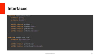 Interfaces
interface EmployeeInterface {!
protected $name;!
protected $number;!
!
public function getName();!
public function setName($name);!
public function getNumber();!
public function setNumber($number);!
}!
!
interface ManagerInterface {!
protected $golfHandicap;!
!
public function getHandicap();!
public function setHandicap($handicap);!
}	
  
LonestarPHP	
  2015	
   29	
  
 