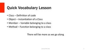 Quick Vocabulary Lesson
•  Class	
  –	
  DeﬁniOon	
  of	
  code	
  
•  Object	
  –	
  InstanOaOon	
  of	
  a	
  Class	
  
•  Member	
  –	
  Variable	
  belonging	
  to	
  a	
  class	
  
•  Method	
  –	
  FuncOon	
  belonging	
  to	
  a	
  class	
  
There	
  will	
  be	
  more	
  as	
  we	
  go	
  along	
  
LonestarPHP	
  2015	
   3	
  
 
